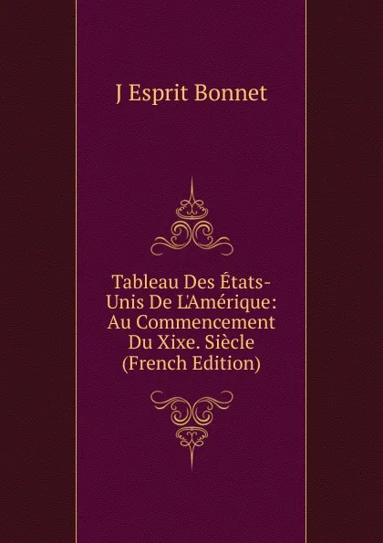 Обложка книги Tableau Des Etats-Unis De L.Amerique: Au Commencement Du Xixe. Siecle (French Edition), J Esprit Bonnet