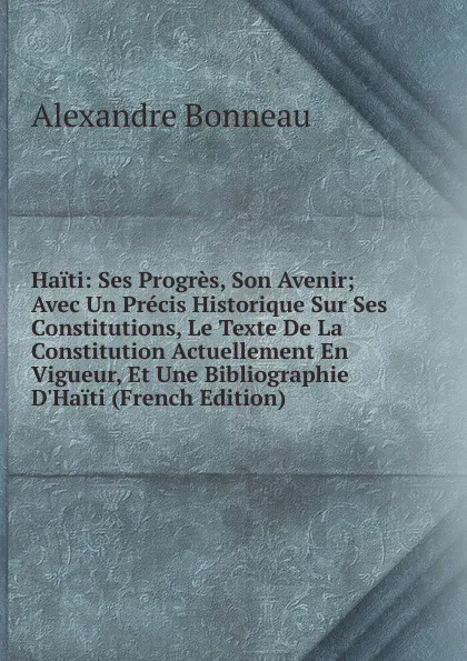 Обложка книги Haiti: Ses Progres, Son Avenir; Avec Un Precis Historique Sur Ses Constitutions, Le Texte De La Constitution Actuellement En Vigueur, Et Une Bibliographie D.Haiti (French Edition), Alexandre Bonneau