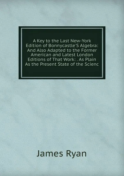 Обложка книги A Key to the Last New-York Edition of Bonnycastle.S Algebra: And Also Adapted to the Former American and Latest London Editions of That Work: . As Plain As the Present State of the Scienc, James Ryan