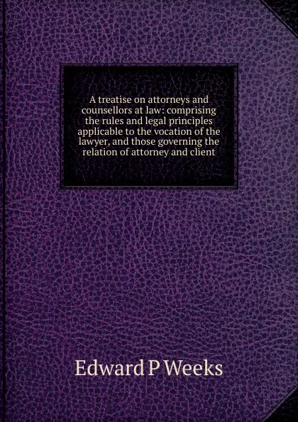 Обложка книги A treatise on attorneys and counsellors at law: comprising the rules and legal principles applicable to the vocation of the lawyer, and those governing the relation of attorney and client, Edward P Weeks