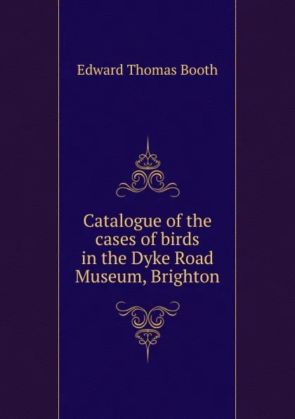 Обложка книги Catalogue of the cases of birds in the Dyke Road Museum, Brighton, Edward Thomas Booth