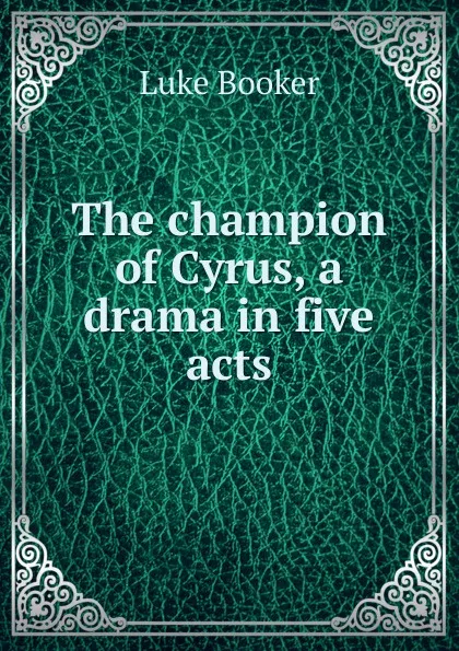 Обложка книги The champion of Cyrus, a drama in five acts, Luke Booker