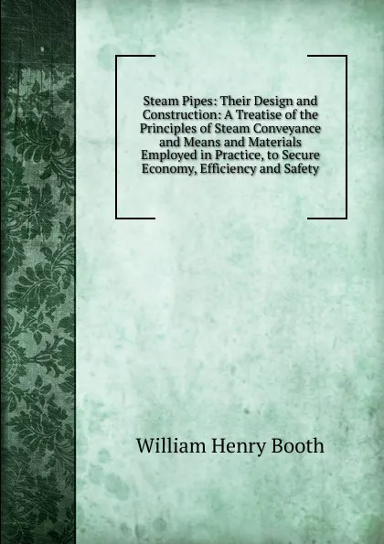 Обложка книги Steam Pipes: Their Design and Construction: A Treatise of the Principles of Steam Conveyance and Means and Materials Employed in Practice, to Secure Economy, Efficiency and Safety, William Henry Booth