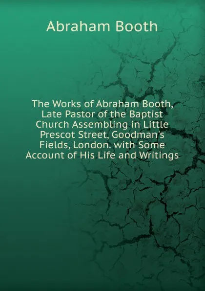 Обложка книги The Works of Abraham Booth, Late Pastor of the Baptist Church Assembling in Little Prescot Street, Goodman.s Fields, London. with Some Account of His Life and Writings, Abraham Booth