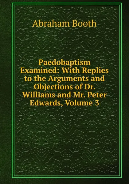 Обложка книги Paedobaptism Examined: With Replies to the Arguments and Objections of Dr. Williams and Mr. Peter Edwards, Volume 3, Abraham Booth