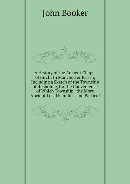 Обложка книги A History of the Ancient Chapel of Birch: In Manchester Parish, Including a Sketch of the Township of Rusholme, for the Convenience of Which Township . the More Ancient Local Families, and Particul, John Booker