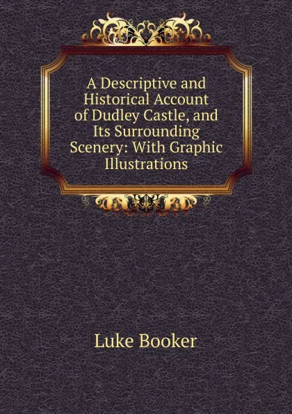 Обложка книги A Descriptive and Historical Account of Dudley Castle, and Its Surrounding Scenery: With Graphic Illustrations, Luke Booker