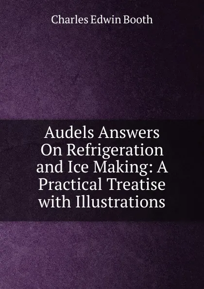 Обложка книги Audels Answers On Refrigeration and Ice Making: A Practical Treatise with Illustrations, Charles Edwin Booth