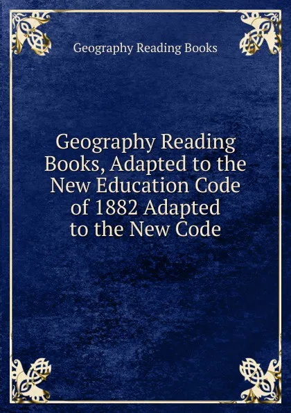 Обложка книги Geography Reading Books, Adapted to the New Education Code of 1882 Adapted to the New Code, Geography Reading Books