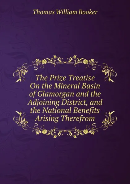 Обложка книги The Prize Treatise On the Mineral Basin of Glamorgan and the Adjoining District, and the National Benefits Arising Therefrom, Thomas William Booker