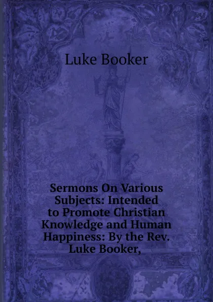 Обложка книги Sermons On Various Subjects: Intended to Promote Christian Knowledge and Human Happiness: By the Rev. Luke Booker, ., Luke Booker