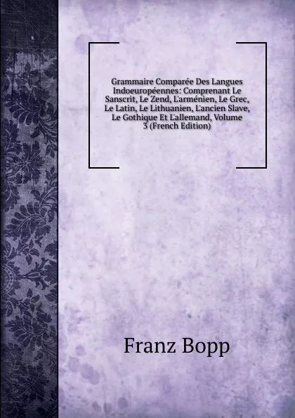 Обложка книги Grammaire Comparee Des Langues Indoeuropeennes: Comprenant Le Sanscrit, Le Zend, L.armenien, Le Grec, Le Latin, Le Lithuanien, L.ancien Slave, Le Gothique Et L.allemand, Volume 3 (French Edition), Franz Bopp