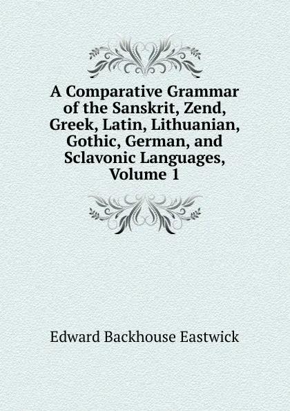 Обложка книги A Comparative Grammar of the Sanskrit, Zend, Greek, Latin, Lithuanian, Gothic, German, and Sclavonic Languages, Volume 1, Edward Backhouse Eastwick