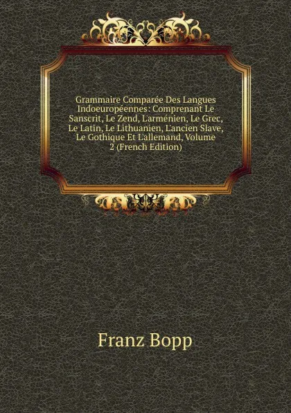 Обложка книги Grammaire Comparee Des Langues Indoeuropeennes: Comprenant Le Sanscrit, Le Zend, L.armenien, Le Grec, Le Latin, Le Lithuanien, L.ancien Slave, Le Gothique Et L.allemand, Volume 2 (French Edition), Franz Bopp