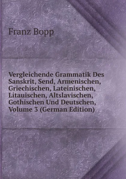 Обложка книги Vergleichende Grammatik Des Sanskrit, Send, Armenischen, Griechischen, Lateinischen, Litauischen, Altslavischen, Gothischen Und Deutschen, Volume 3 (German Edition), Franz Bopp