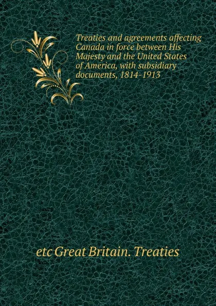 Обложка книги Treaties and agreements affecting Canada in force between His Majesty and the United States of America, with subsidiary documents, 1814-1913, etc Great Britain. Treaties