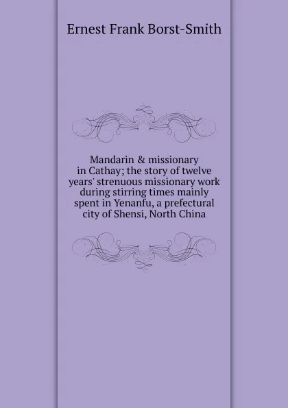 Обложка книги Mandarin . missionary in Cathay; the story of twelve years. strenuous missionary work during stirring times mainly spent in Yenanfu, a prefectural city of Shensi, North China, Ernest Frank Borst-Smith