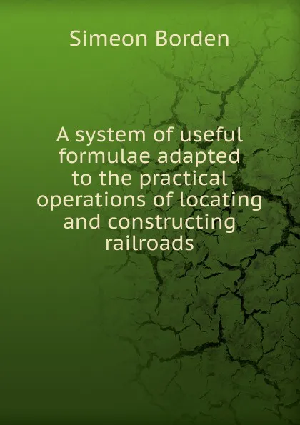 Обложка книги A system of useful formulae adapted to the practical operations of locating and constructing railroads, Simeon Borden