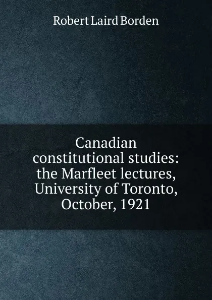 Обложка книги Canadian constitutional studies: the Marfleet lectures, University of Toronto, October, 1921, Robert Laird Borden