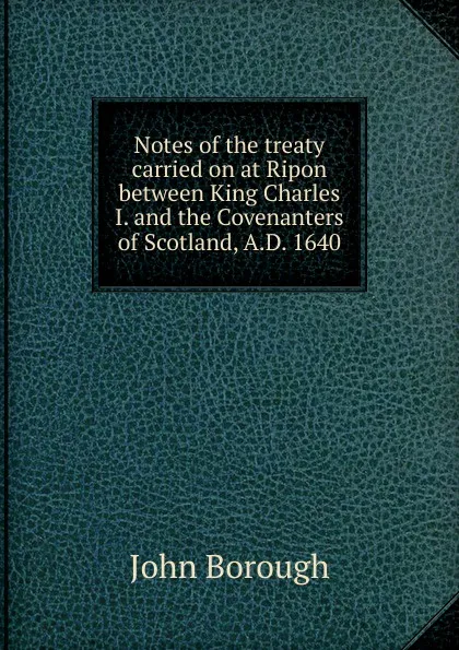 Обложка книги Notes of the treaty carried on at Ripon between King Charles I. and the Covenanters of Scotland, A.D. 1640, John Borough