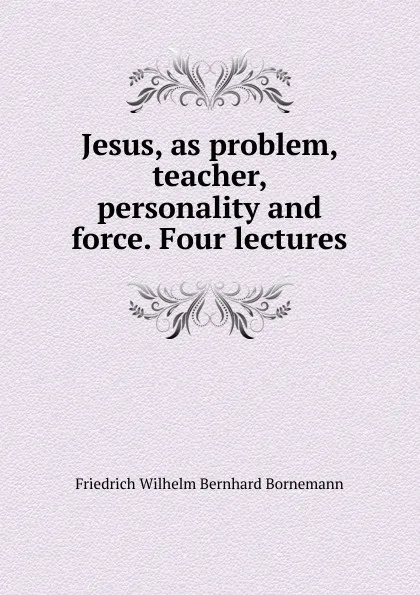 Обложка книги Jesus, as problem, teacher, personality and force. Four lectures, Friedrich Wilhelm Bernhard Bornemann