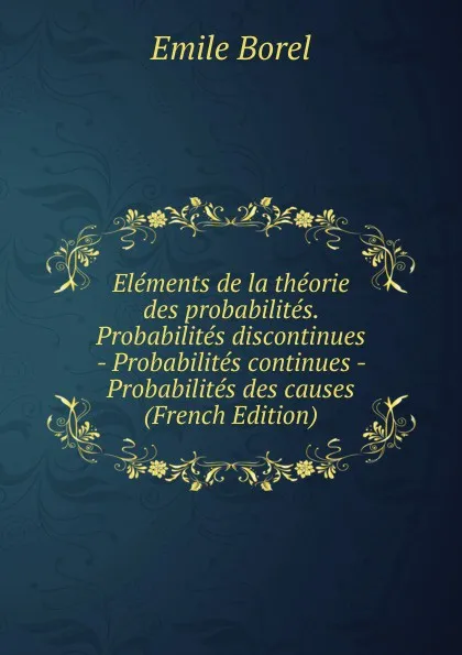 Обложка книги Elements de la theorie des probabilites. Probabilites discontinues - Probabilites continues - Probabilites des causes (French Edition), Emile Borel