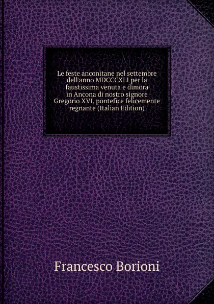 Обложка книги Le feste anconitane nel settembre dell.anno MDCCCXLI per la faustissima venuta e dimora in Ancona di nostro signore Gregorio XVI, pontefice felicemente regnante (Italian Edition), Francesco Borioni