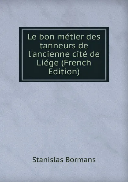 Обложка книги Le bon metier des tanneurs de l.ancienne cite de Liege (French Edition), Stanislas Bormans