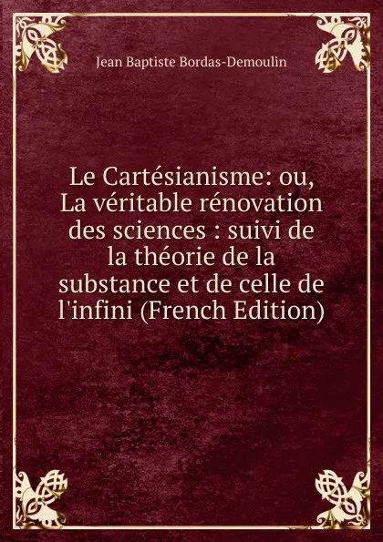 Обложка книги Le Cartesianisme: ou, La veritable renovation des sciences : suivi de la theorie de la substance et de celle de l.infini (French Edition), Jean Baptiste Bordas-Demoulin