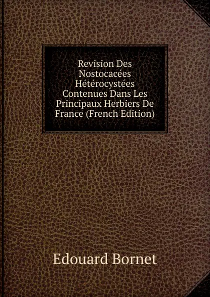 Обложка книги Revision Des Nostocacees Heterocystees Contenues Dans Les Principaux Herbiers De France (French Edition), Edouard Bornet