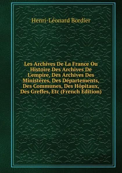 Обложка книги Les Archives De La France Ou Histoire Des Archives De L.empire, Des Archives Des Ministeres, Des Departements, Des Communes, Des Hopitaux, Des Greffes, Etc (French Edition), Henri-Léonard Bordier