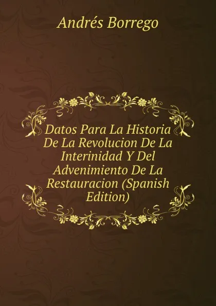 Обложка книги Datos Para La Historia De La Revolucion De La Interinidad Y Del Advenimiento De La Restauracion (Spanish Edition), Andrés Borrego