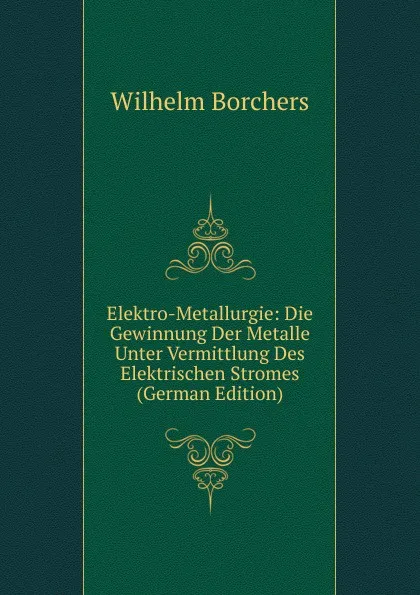 Обложка книги Elektro-Metallurgie: Die Gewinnung Der Metalle Unter Vermittlung Des Elektrischen Stromes (German Edition), Wilhelm Borchers