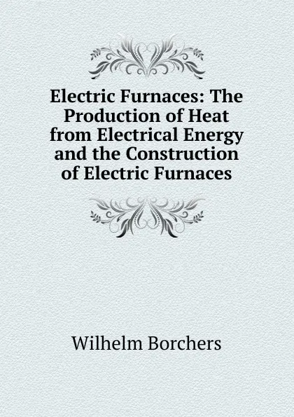 Обложка книги Electric Furnaces: The Production of Heat from Electrical Energy and the Construction of Electric Furnaces, Wilhelm Borchers