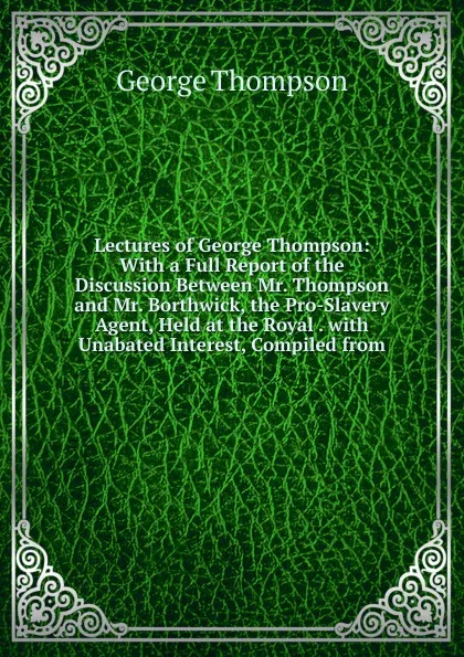 Обложка книги Lectures of George Thompson: With a Full Report of the Discussion Between Mr. Thompson and Mr. Borthwick, the Pro-Slavery Agent, Held at the Royal . with Unabated Interest, Compiled from, George Thompson