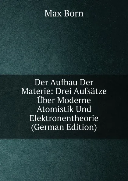 Обложка книги Der Aufbau Der Materie: Drei Aufsatze Uber Moderne Atomistik Und Elektronentheorie (German Edition), Max Born