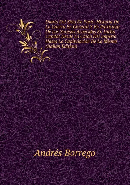 Обложка книги Diario Del Sitio De Paris: Historia De La Guerra En General Y En Particular De Los Sucesos Acaecidos En Dicha Capital Desde La Caida Del Imperio Hasta La Capitulacion De La Misma (Italian Edition), Andrés Borrego