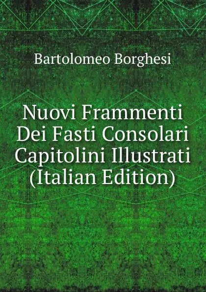 Обложка книги Nuovi Frammenti Dei Fasti Consolari Capitolini Illustrati (Italian Edition), Bartolomeo Borghesi