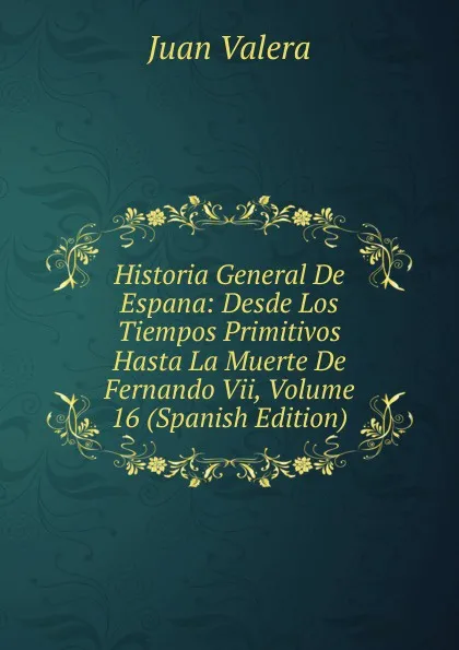 Обложка книги Historia General De Espana: Desde Los Tiempos Primitivos Hasta La Muerte De Fernando Vii, Volume 16 (Spanish Edition), Juan Valera