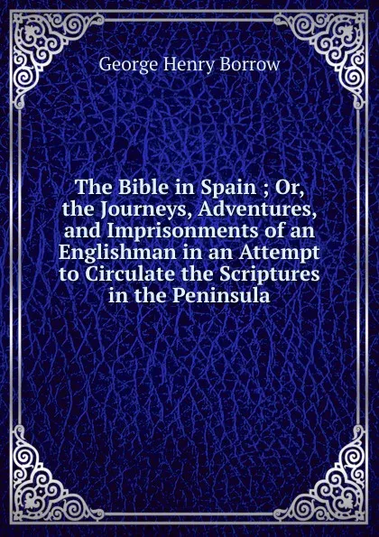 Обложка книги The Bible in Spain ; Or, the Journeys, Adventures, and Imprisonments of an Englishman in an Attempt to Circulate the Scriptures in the Peninsula, George Henry Borrow