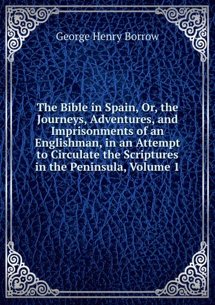 Обложка книги The Bible in Spain, Or, the Journeys, Adventures, and Imprisonments of an Englishman, in an Attempt to Circulate the Scriptures in the Peninsula, Volume 1, George Henry Borrow