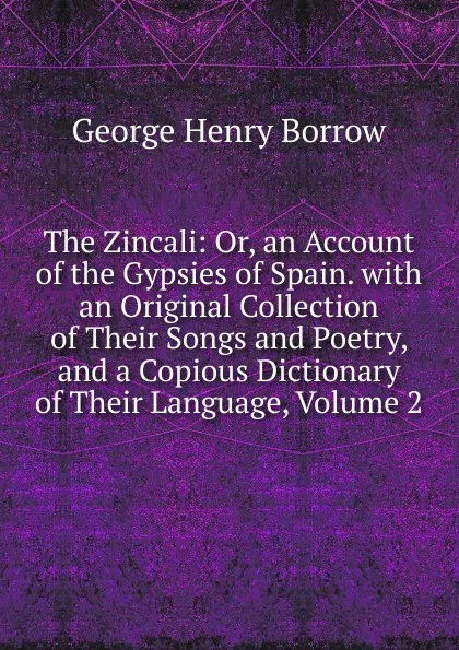 Обложка книги The Zincali: Or, an Account of the Gypsies of Spain. with an Original Collection of Their Songs and Poetry, and a Copious Dictionary of Their Language, Volume 2, George Henry Borrow