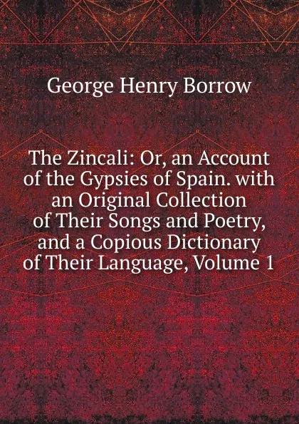 Обложка книги The Zincali: Or, an Account of the Gypsies of Spain. with an Original Collection of Their Songs and Poetry, and a Copious Dictionary of Their Language, Volume 1, George Henry Borrow