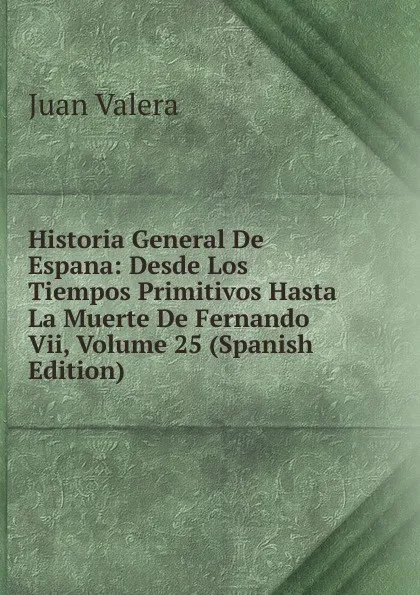 Обложка книги Historia General De Espana: Desde Los Tiempos Primitivos Hasta La Muerte De Fernando Vii, Volume 25 (Spanish Edition), Juan Valera