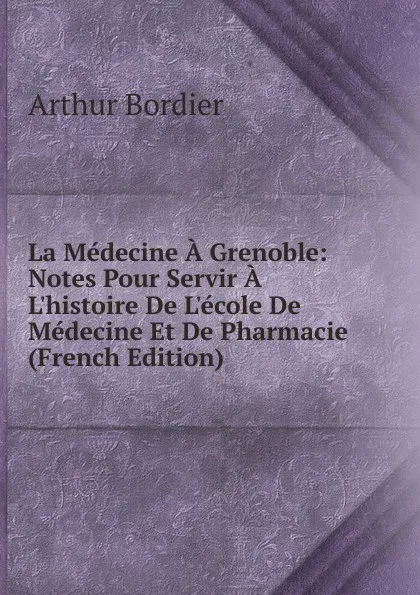 Обложка книги La Medecine A Grenoble: Notes Pour Servir A L.histoire De L.ecole De Medecine Et De Pharmacie (French Edition), Arthur Bordier