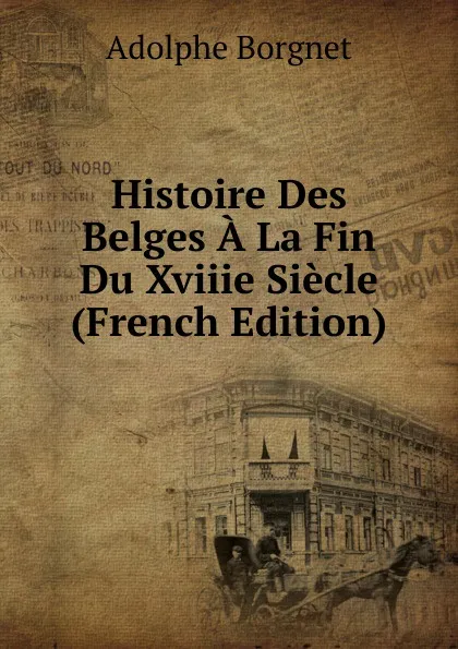 Обложка книги Histoire Des Belges A La Fin Du Xviiie Siecle (French Edition), Adolphe Borgnet