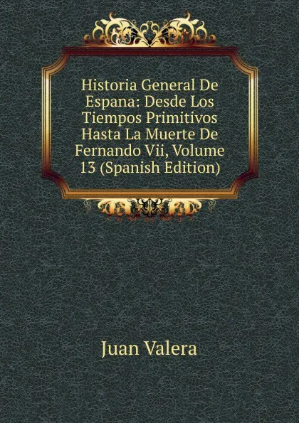 Обложка книги Historia General De Espana: Desde Los Tiempos Primitivos Hasta La Muerte De Fernando Vii, Volume 13 (Spanish Edition), Juan Valera