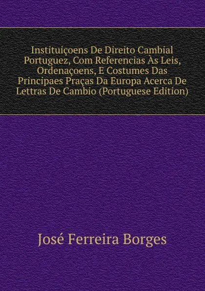 Обложка книги Instituicoens De Direito Cambial Portuguez, Com Referencias As Leis, Ordenacoens, E Costumes Das Principaes Pracas Da Europa Acerca De Lettras De Cambio (Portuguese Edition), José Ferreira Borges