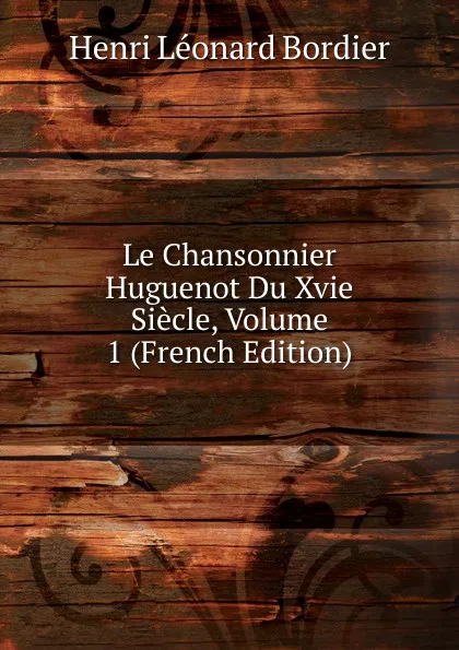 Обложка книги Le Chansonnier Huguenot Du Xvie Siecle, Volume 1 (French Edition), Henri Léonard Bordier