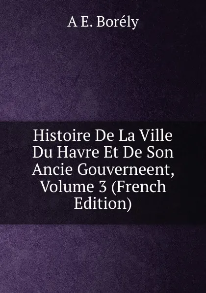 Обложка книги Histoire De La Ville Du Havre Et De Son Ancie Gouverneent, Volume 3 (French Edition), A E. Borély